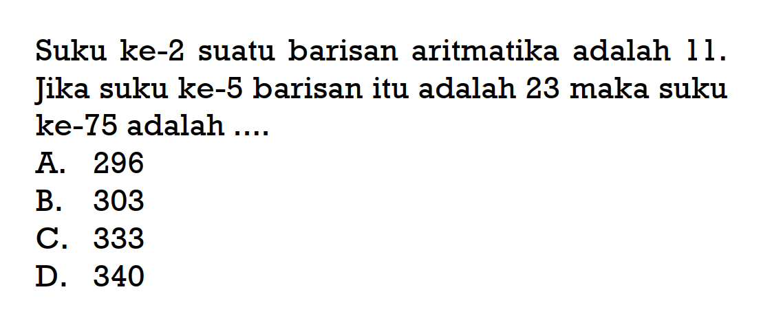 Suku ke-2 suatu barisan aritmatika adalah 11. Jika suku ke-5 barisan itu adalah 23 maka suku ke-75 adalah