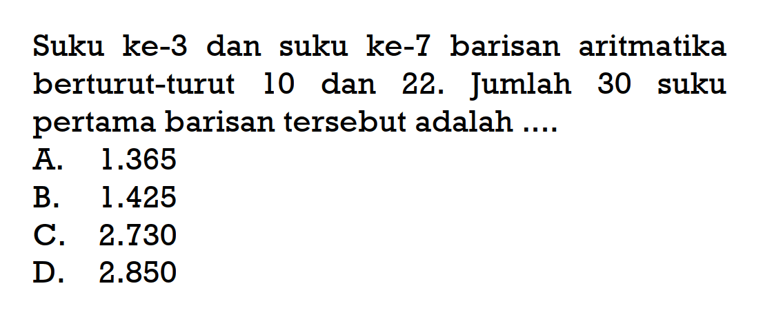 Suku ke-3 dan suku ke-7 barisan aritmatika berturut-turut 10 dan 22. Jumlah 30 suku pertama barisan tersebut adalah ....