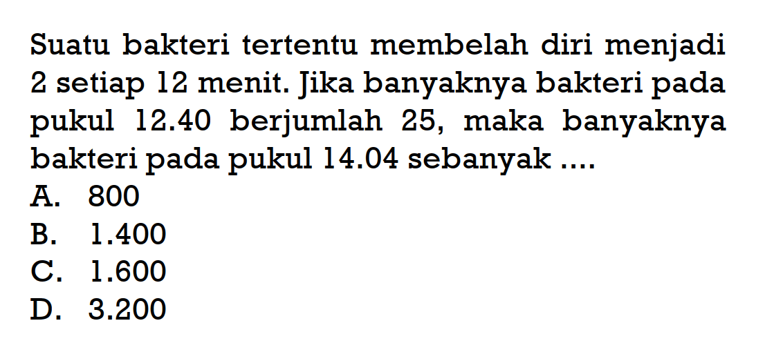 Suatu bakteri tertentu membelah diri menjadi 2 setiap 12 menit. Jika banyaknya bakteri pada pukul 12.40 berjumlah 25, maka banyaknya bakteri pada pukul 14.04 sebanyak .... 