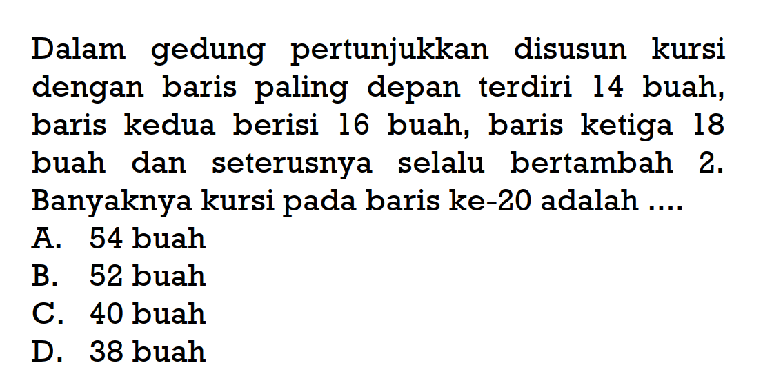 Dalam gedung pertunjukkan disusun kursi dengan baris paling depan terdiri 14 buah, baris kedua berisi 16 buah, baris ketiga 18 buah dan seterusnya selalu bertambah 2. Banyaknya kursi pada baris ke-20 adalah ...