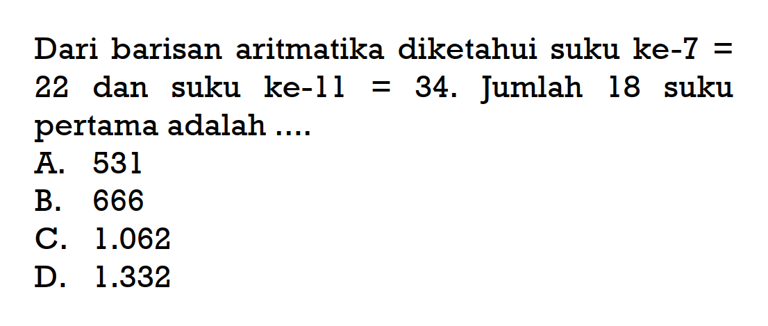 Dari barisan aritmatika diketahui suku ke-7 = 22 dan suku ke-11 = 34. Jumlah 18 suku pertama adalah A. 531 B. 666 C. 1.062 D 1.332