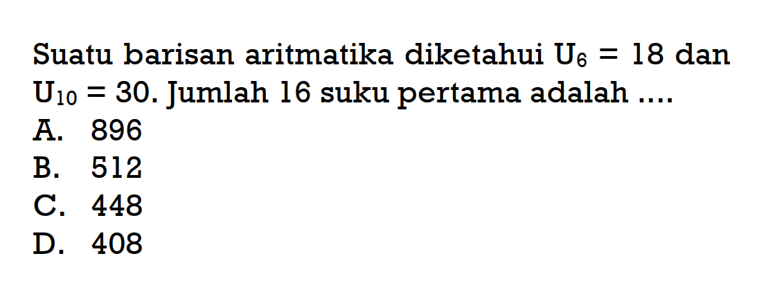 Suatu barisan aritmatika diketahui U_6 = 18 dan U_10 = 30. Jumlah 16 suku pertama adalah ... A. 896 B. 512 C. 448 D. 408