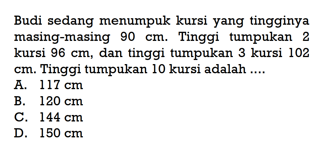 Budi sedang menumpuk kursi yang tingginya masing-masing 90 cm. Tinggi tumpukan 2 kursi 96 cm, dan tinggi tumpukan 3 kursi 102 cm. Tinggi tumpukan 10 kursi adalah ...