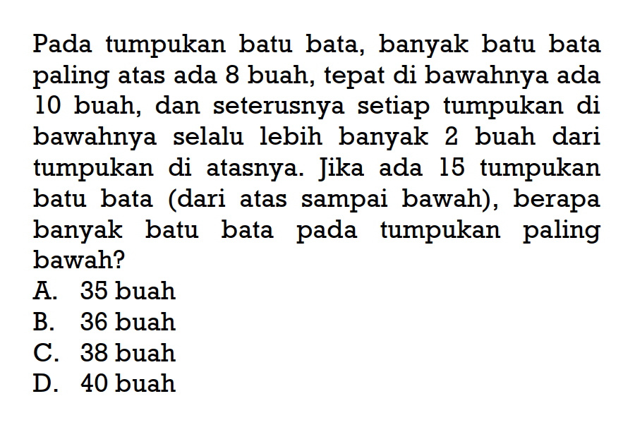 Pada tumpukan batu bata, banyak batu bata paling atas ada 8 buah, tepat di bawahnya ada 10 buah, dan seterusnya setiap tumpukan di bawahnya selalu lebih banyak 2 buah dari tumpukan di atasnya Jika ada 15 tumpukan batu bata (dari atas sampai bawah), berapa banyak batu bata pada tumpukan paling bawah?