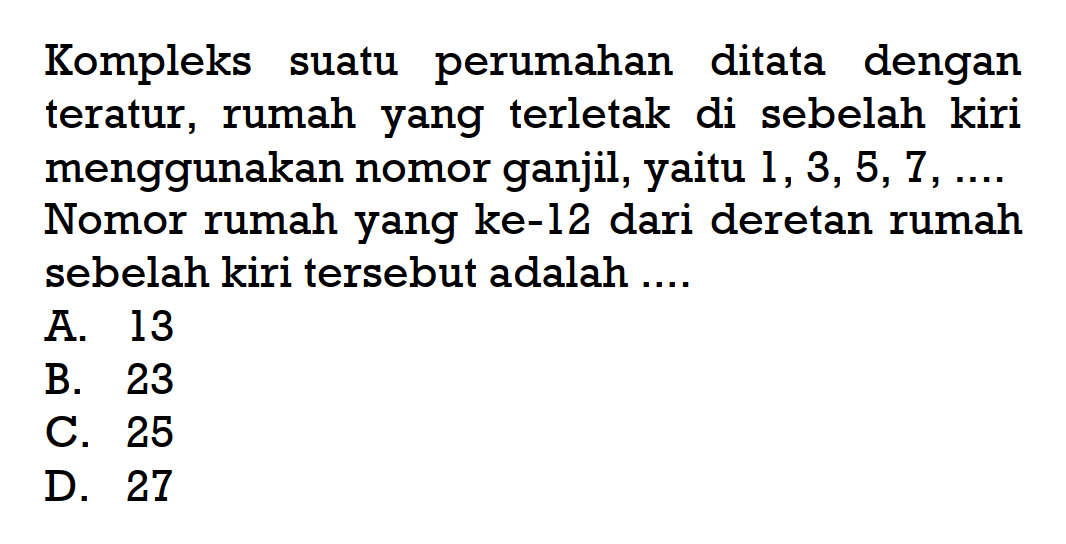 Kompleks suatu perumahan ditata dengan teratur, rumah yang terletak di sebelah kiri menggunakan nomor ganjil, yaitu 1,3, 5, 7,... Nomor rumah yang ke-12 dari deretan rumah sebelah kiri tersebut adalah... A. 13 B. 23 C. 25 D. 27