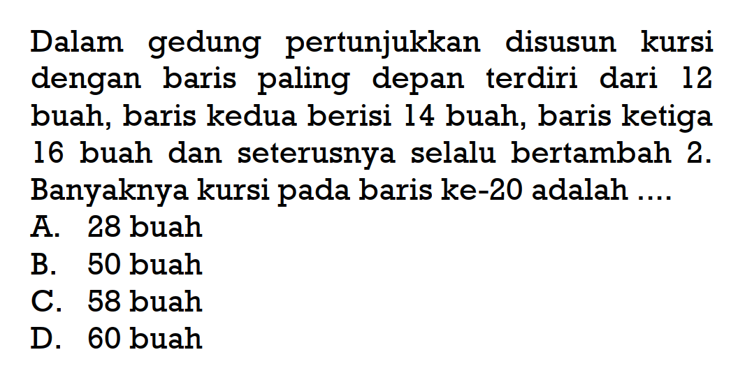 Dalam gedung pertunjukkan disusun kursi dengan baris paling depan terdiri dari 12 buah, baris kedua berisi 14 buah, baris ketiga 16 buah dan seterusnya selalu bertambah 2. Banyaknya kursi pada baris ke-20 adalah ... A. 28 buah B. 50 buah C. 58 buah D. 60 buah