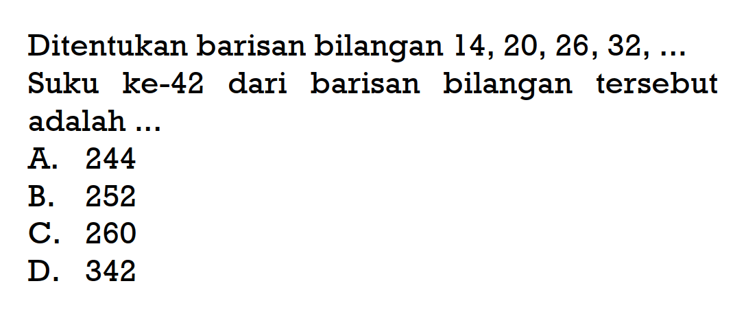 Ditentukan barisan bilangan 14, 20, 26, 32,... Suku ke-42 dari barisan bilangan tersebut adalah... A. 244 B. 252 C. 260 D. 342