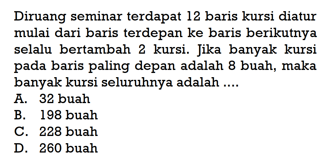 Diruang seminar terdapat 12 baris kursi diatur mulai dari baris terdepan ke baris berikutnya selalu bertambah 2 kursi. Jika banyak kursi pada baris paling depan adalah 8 buah, maka banyak kursi seluruhnya adalah ....