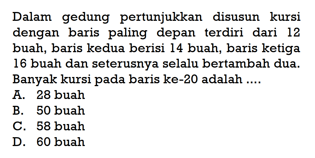 Dalam gedung pertunjukkan disusun kursi dengan baris paling depan terdiri dari 12 buah, baris kedua berisi 14 buah, baris ketiga 16 buah dan seterusnya selalu bertambah dua. Banyak kursi pada baris ke-20 adalah 
 A. 28 buah 
 B. 50 buah 
 C. 58 buah 
 D. 60 buah