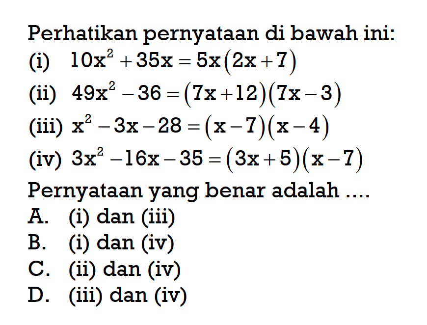 Perhatikan pernyataan di bawah ini: (i) 10x^2 + 35x = 5x(2x + 7) (ii) 49x^2 - 36 = (7x + 12)(7x - 3) (iii) x^2 - 3x - 28 = (x - 7)(x - 4) (iv) 3x^2 - 16x - 35 = (3x + 5)(x - 7) Pernyataan yang benar adalah....