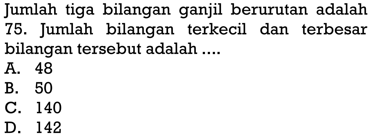 Jumlah tiga bilangan ganjil berurutan adalah 75. Jumlah bilangan terkecil dan terbesar bilangan tersebut adalah "" " " A. 48 B. 50 C. 140 D. 142