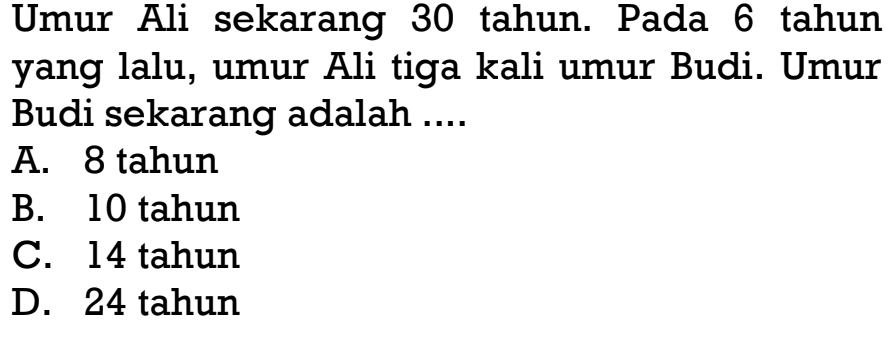 Umur Ali sekarang 30 tahun. Pada 6 tahun yang lalu, umur Ali tiga kali umur Budi. Umur Budi sekarang adalah ...