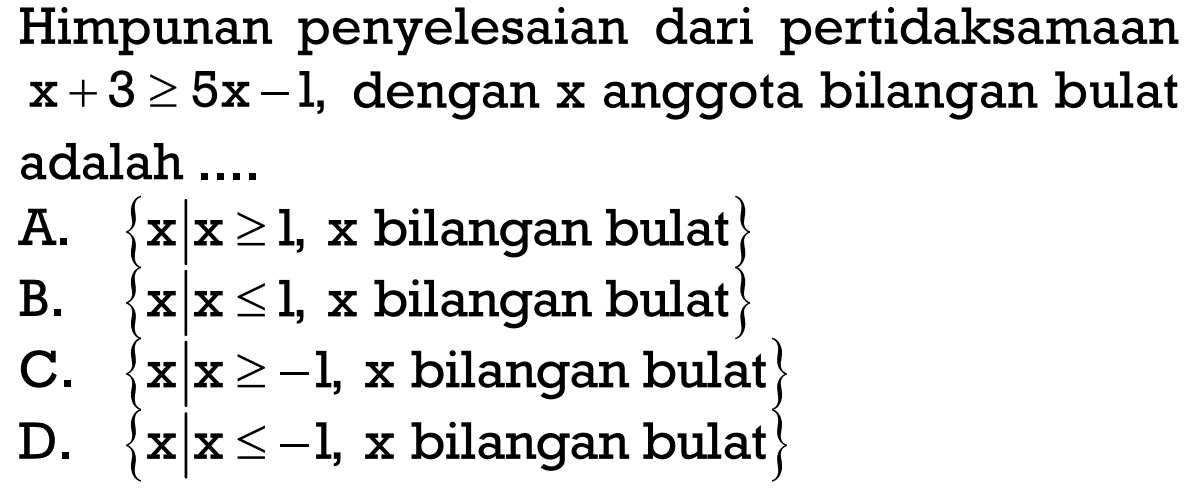 Himpunan penyelesaian dari pertidaksamaan x +3 >= 5x -1, dengan x anggota bilangan bulat adalah.... A. {x|x >=1, x bilangan bulat} B. {x|x <=1, x bilangan bulat} C. {x|x >= -1, x bilangan bulat} D. {x|x <= -1, x bilangan bulat}