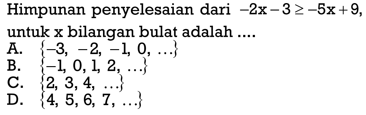 Himpunan penyelesaian dari -2x-3>=-5x+9, untuk
 x bilangan bulat adalah...
 
 
 A. {-3,-2,-1,0,...}
 B. {-1,0,1,2,...}
 C. {2,3,4,...}
 D. {5,5,6,7,..}