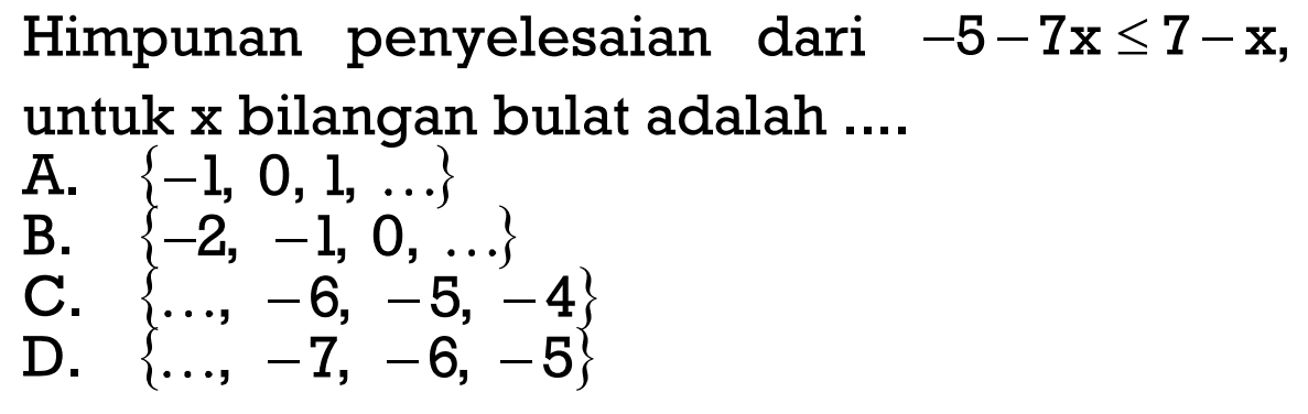 Himpunan penyelesaian dari -5 - 7x <= 7 - x, untuk x bilangan bulat adalah .... A. {-1, 0, 1, ...} B. {-2, -1, 0, ...} C. {..., -6, -5, -4} D. {..., -7, -6, -5)