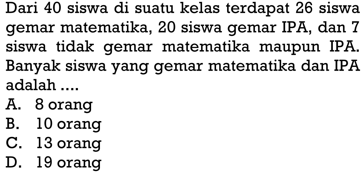 Dari 40 siswa di suatu kelas terdapat 26 siswa gemar matematika, 20 siswa gemar IPA, dan 7 siswa tidak gemar matematika maupun IPA. Banyak siswa yang gemar matematika dan IPA adalah 
 A. 8 orang 
 B. 10 orang 
 C. 13 orang 
 D. 19 orang