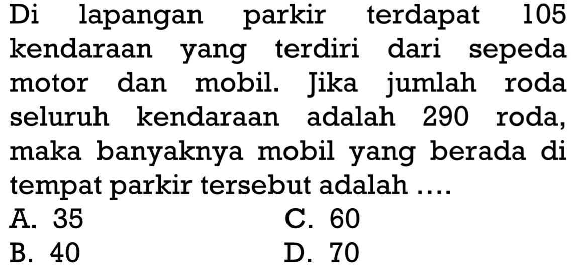 Di lapangan parkir terdapat 105 kendaraan yang terdiri dari sepeda motor dan mobil. Jika jumlah roda seluruh kendaraan adalah 290 roda, maka banyaknya mobil yang berada di tempat parkir tersebut adalah .... A. 35 B. 40 C. 60 D. 70