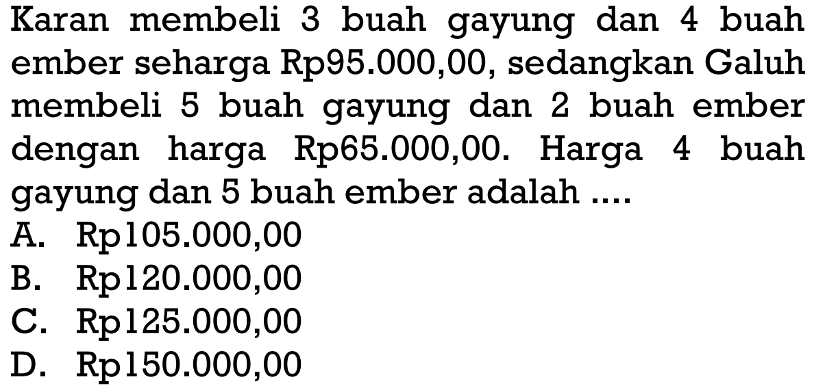 Karan membeli 3 buah gayung dan 4 buah ember seharga Rp95.000,00, sedangkan Galuh membeli 5 buah gayung dan 2 buah ember dengan harga Rp65.000,00. Harga 4 buah gayung dan 5 buah ember adalah ....