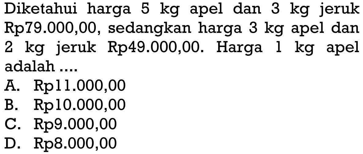 Diketahui harga 5 kg apel dan 3 kg jeruk Rp79.000,00, sedangkan harga 3 kg apel dan 2 kg jeruk Rp49.000,00. Harga 1 kg apel adalah ... A. Rp11.000,00 B. Rp10.000,00 C. Rp9.000,00 D. Rp8.000,00