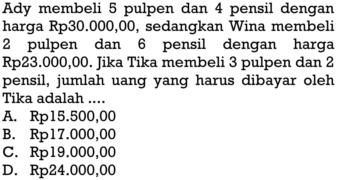 Ady membeli 5 pulpen dan 4 pensil dengan harga Rp30.000,00, sedangkan Wina membeli 2 pulpen dan 6 pensil dengan harga Rp23.000,00. Jika Tika membeli 3 pulpen dan 2 pensil, jumlah uang yang harus dibayar oleh Tika adalah A. Rp15.500,00 B. Rp17.000,00 C. Rp19.000,00 D. Rp24.000,00