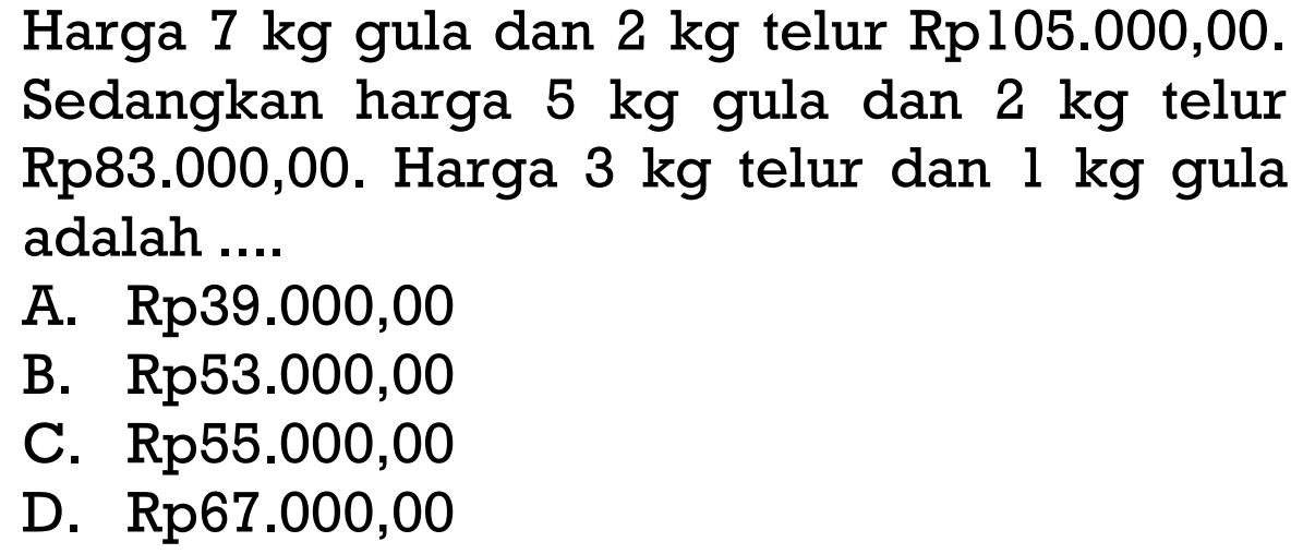 Harga 7 kg gula dan 2 kg telur Rp105.000,00. Sedangkan harga 5 kg gula dan 2 kg telur Rp83.000,00. Harga 3 kg telur dan kg gula 1 adalah 
 a. Rp39.000,00
 b. Rp53.000,00
 c. Rp55.000,00 
 d. Rp67.000,00