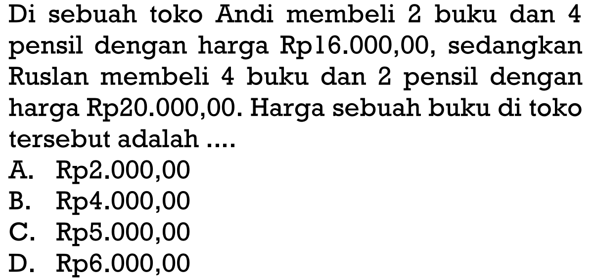 Di sebuah toko Andi membeli 2 buku dan 4 pensil dengan harga Rp16.000,00, sedangkan Ruslan membeli buku dan 2 pensil dengan 4 harga Rp20.000,00. Harga sebuah buku di toko tersebut adalah A. Rp2.000,00 B. Rp4.000,00 C. Rp5.000,00 D. Rp6.000,00