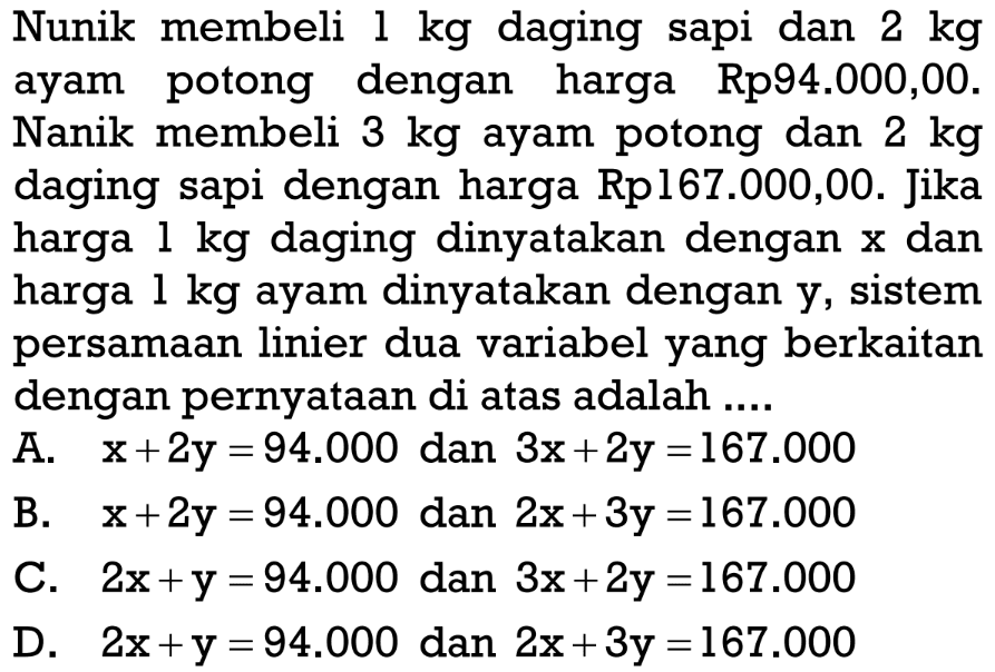 Nunik membeli 1kg daging sapi dan 2 kg ayam
 potong dengan harga Rp94.000,00. Nanik
 membeli 3 kg ayam potong dan 2 kg daging
 sapi dengan harga Rp167.000,00. JIka harga
 1 kg daging dinyatakan dengan x dan harga 
 1 kg ayam dinyatakan dengan y, sistem
 persamaan linier dua variabel yang berkaitan
 dengan pernyataan di atas adalah ...
 a. x+2y=94.000 dan 3x+2y=167.000
 b. x+2y=94.000 dan 2x+3y=167.000
 c. 2x+y=94.000 dan 3x+2y=167.000
 d. 2x+y=94.000 dan 2x+3y=167.000