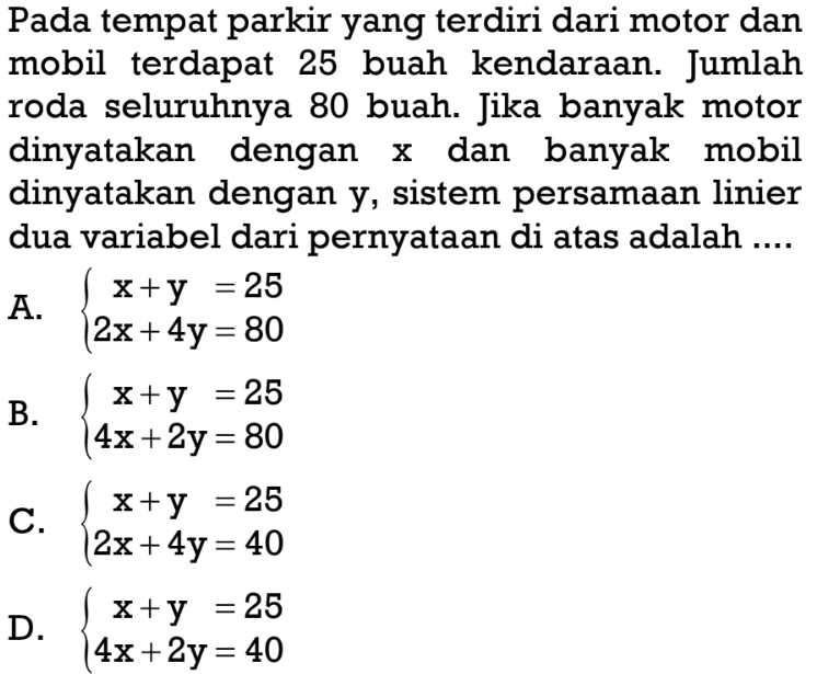 Pada tempat parkir yang terdiri dari motor dan mobil terdapat 25 buah kendaraan. Jumlah roda seluruhnya 80 buah. Jika banyak motor dinyatakan dengan x dan banyak mobil dinyatakan dengan y, sistem persamaan linier dua variabel dari pernyataan di atas adalah 
 
 a. {x + y = 25
 {2x + 4y = 80 
 
 b. {x + y = 25 
 {4x + 2y = 80 
 
 c. {x + y = 25 
 {2x + 4y = 40 
 
 d. {x + y = 25 
 {4x + 2y = 40