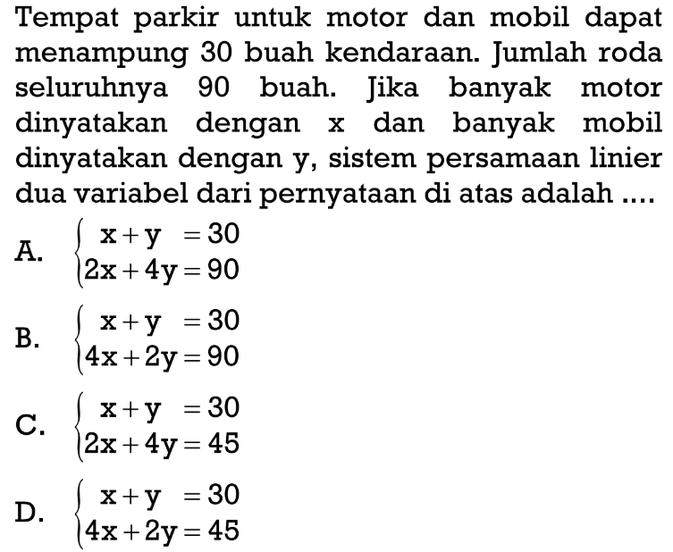 Tempat parkir untuk motor dan mobil dapat menampung 30 buah kendaraan. Jumlah roda seluruhnya 90 buah. Jika banyak motor dinyatakan dengan x dan banyak mobil dinyatakan dengan y, sistem persamaan linier dua variabel dari pernyataan di atas adalah ... A. x + y = 30 2x + 4y = 90 B. x + y = 30 4x + 2y = 90 C. x + y = 30 2x + 4y = 45 D. x + y = 30 4x + 2y = 45