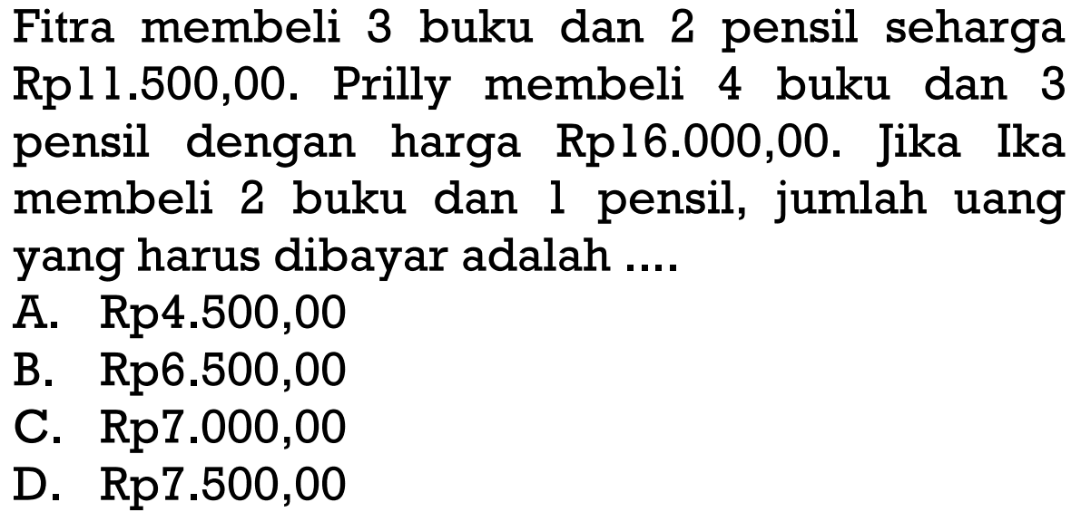 Fitra membeli 3 buku dan 2 pensil seharga Rp11.500,00. Prilly membeli 4 buku dan 3 pensil dengan harga Rp16.000,00. Jika Ika membeli 2 buku dan 1 pensil, jumlah uang 1 yang harus dibayar adalah . . . . A. Rp4.500,00 B. Rp6.500,00 C. Rp7.000,00 D. Rp7.500,00