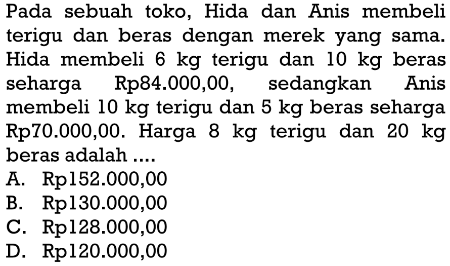 Pada sebuah toko, Hida dan Anis membeli terigu dan beras dengan merek yang sama. Hida membeli 6 kg terigu dan 10 kg beras seharga Rp84.000,00, sedangkan Anis membeli 10 kg terigu dan 5 kg beras seharga Rp70.000,00. Harga terigu 8 kg terigu dan 20 kg beras adalah ....