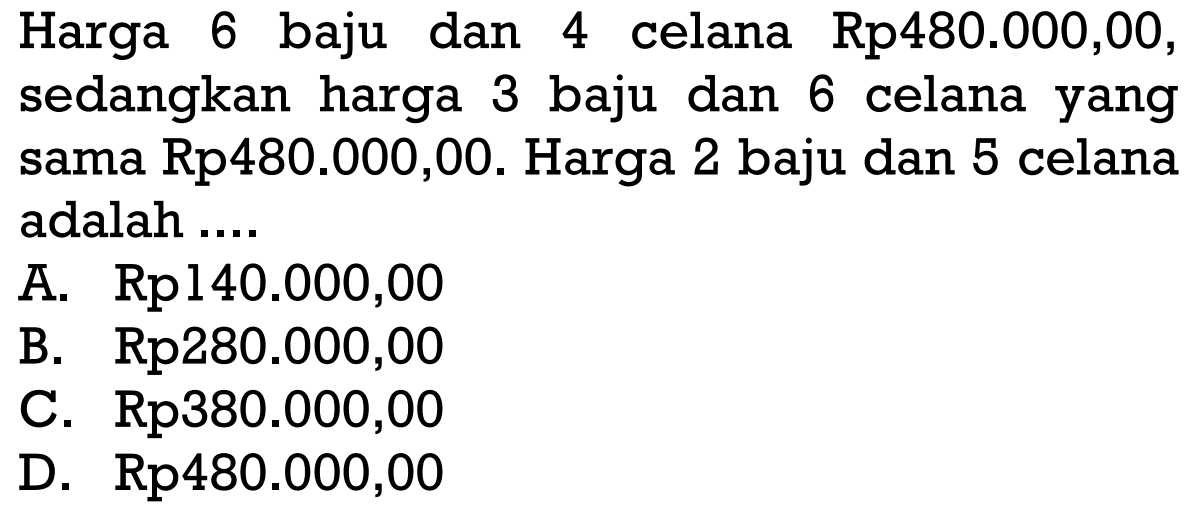 Harga 6 baju dan 4 celana Rp480.000,00, sedangkan harga 3 baju dan 6 celana yang sama Rp480.000,00. Harga 2 baju dan 5 celana adalah A. Rp140.000,00 B. Rp280.000,00 C. Rp380.000,00 D. Rp480.000,00