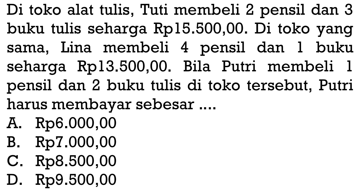 Di toko alat tulis, Tuti membeli 2 pensil dan 3 buku tulis seharga Rp15.500,00. Di toko yang sama, Lina membeli 4 pensil dan 1 buku seharga Rp13.500,00. Bila Putri membeli 1 pensil dan 2 buku tulis di toko tersebut, Putri harus membayar sebesar ... A. Rp6.000,00 B. Rp7.000,00 C. Rp8.500,00 D. Rp9.500,00