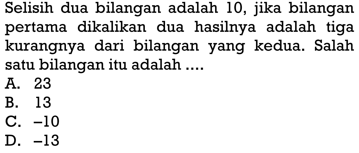 Selisih dua bilangan adalah 10, jika bilangan pertama dikalikan hasilnya dua adalah tiga kurangnya dari bilangan yang kedua. Salah satu bilangan itu adalah A. 23 B. 13 C. -10 D. -13