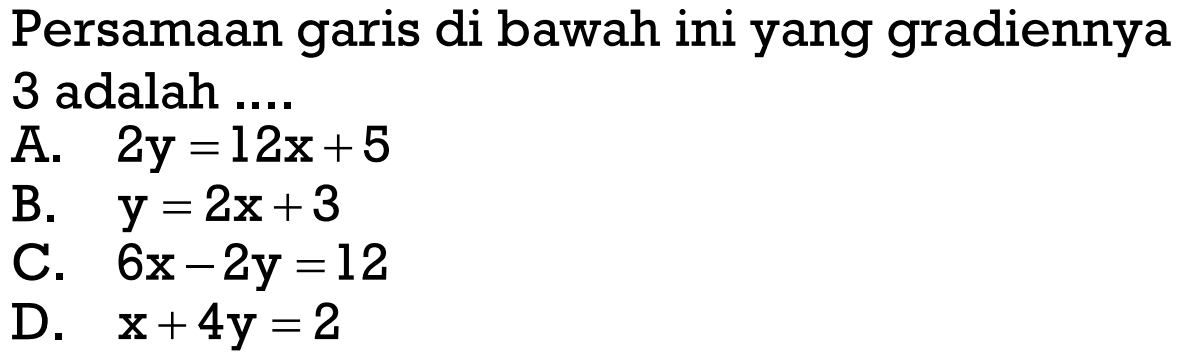 Persamaan garis di bawah ini yang gradiennya 3 adalah ... A. 2y = 12x + 5 B. y = 2x + 3 C. 6x - 2y = 12 D. x + 4y = 2