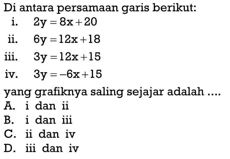 Diantara persmaan garis berikut:
 i. 2y=8x+20
 ii. 6y=12x+18
 iii. 3y=12x+15
 iv. 3y=-6x+15
 
 yang grafiknya saling sejajar adalah...
 A. i dan ii
 B. i dan iii
 C. ii dan iv
 D. iii dan iv