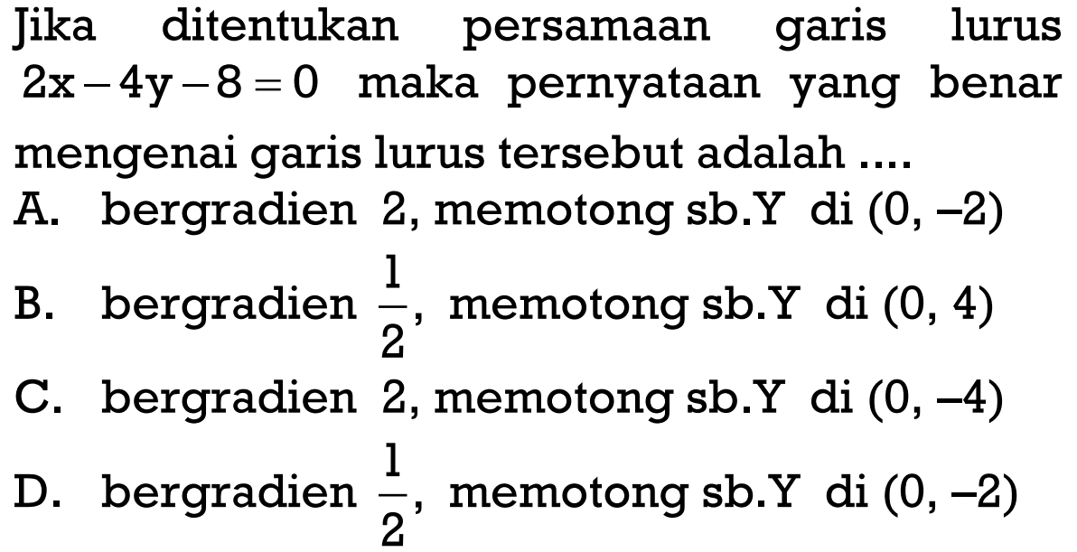 Jika ditentukan persamaan garis lurus 2x - 4y - 8 = 0 maka pernyataan yang benar mengenai garis lurus tersebut adalah ....