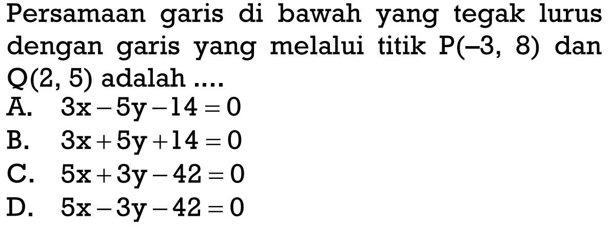 Persamaan garis di bawah yang tegak lurus dengan garis yang melalui titik P(-3, 8) dan Q(2, 5) adalah... A. 3x - 5y - 14 = 0 B. 3x + 5y + 14 = 0 C. 5x + 3y - 42 = 0 D. 5x - 3y - 42 = 0