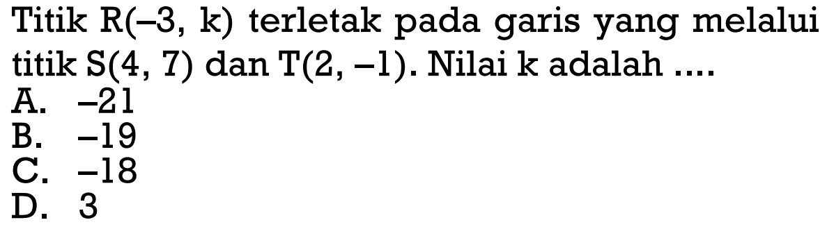 Titik R(-3, k) terletak pada garis yang melalui titik S(4, 7) dan T(2, -1). Nilai k adalah.... A. -21 B. -19 C. -18 D. 3