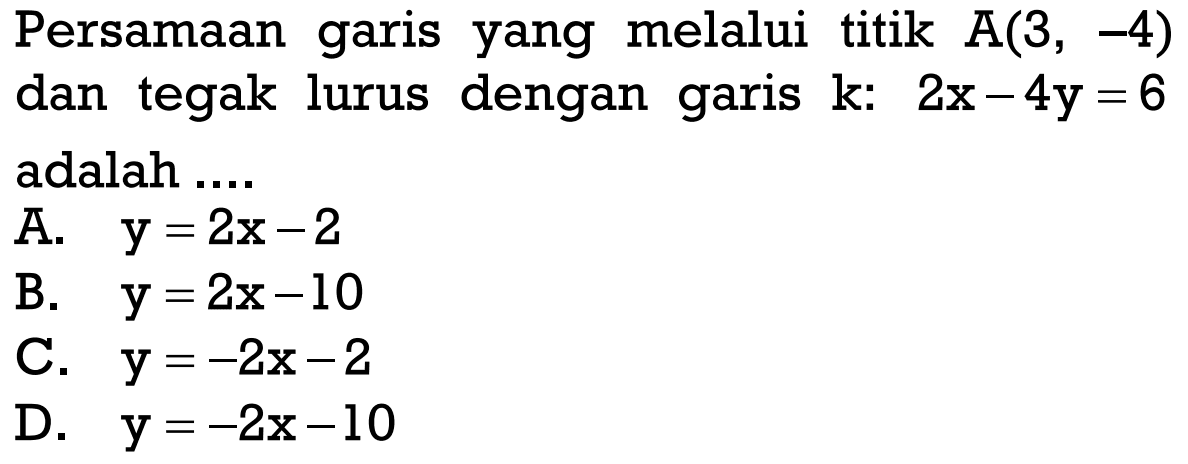 Persamaan garis yang melalui titik A(3, -4) dan tegak lurus dengan garis k: 2x - 4y = 6 adalah.... A. y = 2x - 2 B. y = 2x - 10 C. y = -2x - 2 D. y = -2x - 10