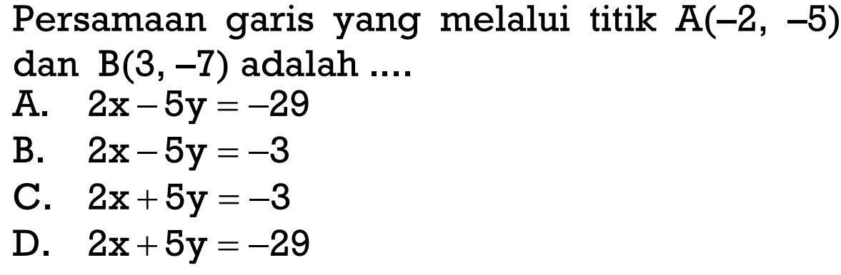 Persamaan garis yang melalui titik A(-2, -5) dan B(3, -7) adalah .... A. 2x - 5y = -29 B. 2x - 5y = -3 C. 2x + 5y = -3 D. 2x + 5y = -29