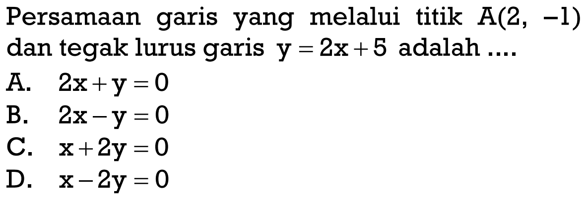 Persamaan garis yang melalui titik A(2, -1) dan tegak lurus garis y = 2x + 5 adalah.... A. 2x+y = 0 B. 2x - y = 0 C. x + 2y = 0 D. x - 2y = 0