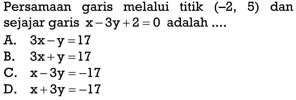 Persamaan garis melalui titik (-2, 5) dan sejajar garis x - 3y + 2 = 0 adalah 
 A. 3x - y = 17 
 B. 3x + y = 17 
 C. x - 3y = -17
 D. x + 3y = -17