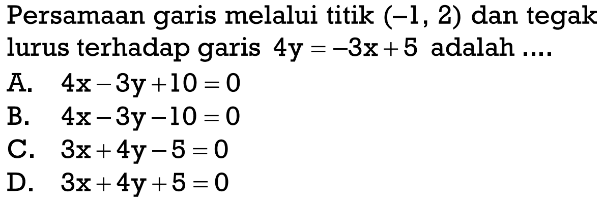 Persamaan garis melalui titik (-1, 2) dan tegak lurus terhadap garis 4y = 3x + 5 adalah .... A. 4x - 3y + 10 = 0 B. 4x - 3y - 10 = 0 C. 3x + 4y - 5 = 0 D. 3x + 4y + 5 = 0