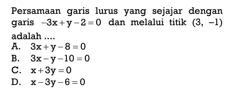 Persamaan garis lurus yang sejajar dengan garis -3x + y - 2 = 0 dan melalui titik (3, -1) adalah .... A. 3x + y - 8 = 0 B. 3x - y - 10 = 0 C. x + 3y = 0 D. x - 3y - 6 = 0