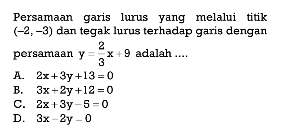 Persamaan garis lurus yang melalui titik (-2, -3) dan tegak lurus terhadap garis dengan persamaan y = 2/3x + 9 adalah ... A. 2x+ 3y + 13 = 0 B. 3x + 2y + 12 = 0 C. 2x + 3y - 5 = 0 D. 3x - 2y = 0