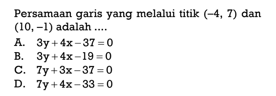 Persamaan garis yang melalui titik (-4, 7) dan (10, -1) adalah ... A. 3y + 4x - 37 = 0 B. 3y + 4x - 19 =0 C. 7y + 3x - 37 = 0 D. 7y + 4x - 33 = 0