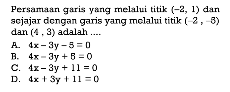 Persamaan garis yang melalui titik (-2, 1) dan sejajar dengan garis yang melalui titik (-2, -5) dan (4, 3) adalah... A. 4x - 3y - 5 = 0 B. 4x - 3y + 5 = 0 C. 4x - 3y + 11 = 0 D. 4x + 3y + 11 = 0