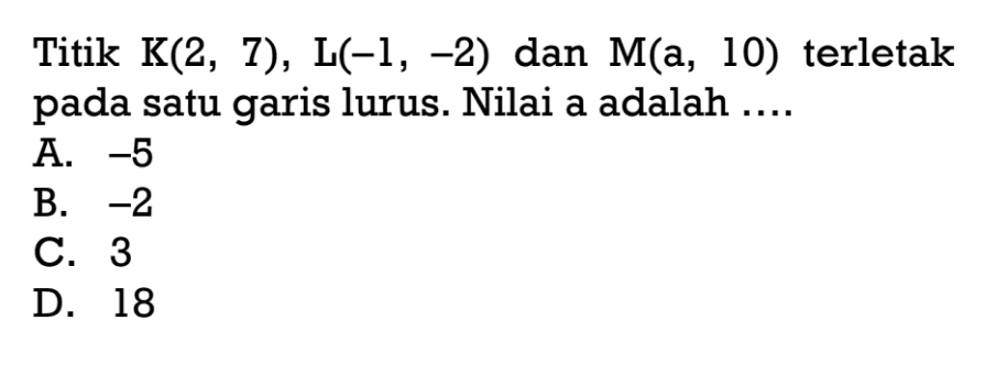 Titik K(2, 7), L(-1, -2), dan M(a, 10) terletak pada satu garis lurus. Nilai a adalah .... A. -6 B. -2 C. 3 D. 18