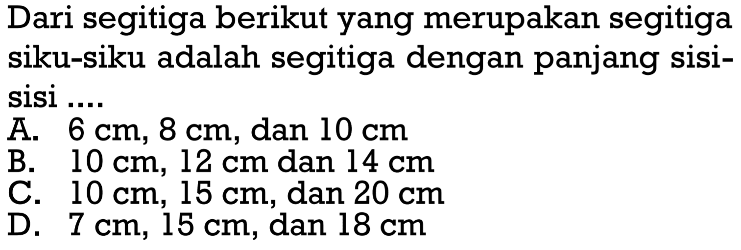 Dari segitiga berikut yang merupakan segitiga siku-siku adalah segitiga dengan panjang sisi-sisi ... A. 6 cm, 8 cm, dan 10 cm B. 10 cm,12 cm dan 14 cm C. 10 cm,15 cm, dan 20 cm D. 7 cm, 15 cm, dan 18 cm